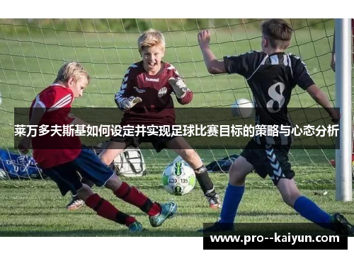 莱万多夫斯基如何设定并实现足球比赛目标的策略与心态分析 莱万多夫斯基如何设定并实现足球比赛目标的策略与心态分析