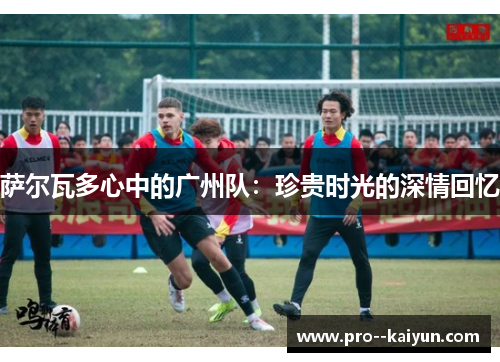 萨尔瓦多心中的广州队:珍贵时光的深情回忆 萨尔瓦多心中的广州队:珍贵时光的深情回忆