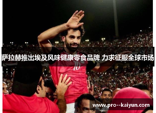 萨拉赫推出埃及风味健康零食品牌 力求征服全球市场