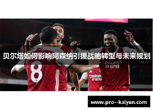 贝尔塔如何影响阿森纳引援战略转型与未来规划