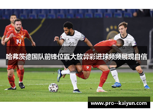 哈弗茨德国队前锋位置大放异彩进球频频展现自信 哈弗茨德国队前锋位置大放异彩进球频频展现自信