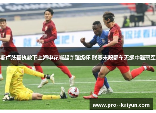 斯卢茨基执教下上海申花崛起夺超级杯 联赛末段翻车无缘中超冠军